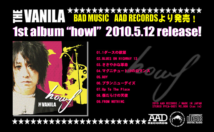 THE VANILA 1st Album "howl" 2010.5.12 Release! 01.1_[X̗~] 02.BLUES ON HIGHWAY 13 03.₩Ȋv 04.}Oj`[h10̃}X 05.BOY 06.uj[fCY 07.Up To The Place 08.炯̓Vg 09.FROM NOTHING. 2010 AAD RECORDS PFCA-0021 \2,000(Tax in)